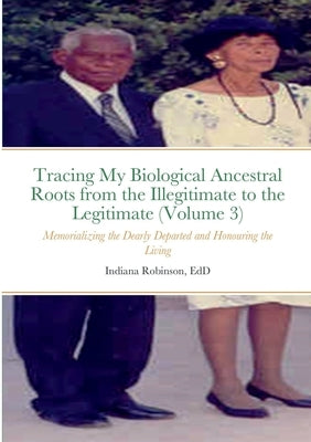 Tracing My Biological Ancestral Roots from the Illegitimate to the Legitimate (Volume 3): Memorializing the Dearly Departed and Honouring the Living by Robinson, Indiana