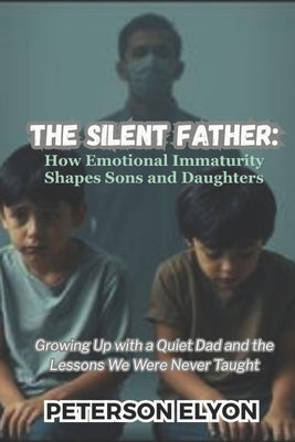 The Silent Father: How Emotional Immaturity Shapes Sons and Daughters: Growing Up with a Quiet Dad and the Lessons We Were Never Taught by Elyon, Peterson