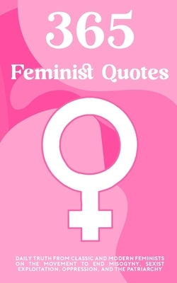 365 Feminist Quotes: Daily truth from classic and modern feminists on the movement to end misogyny, sexist exploitation, oppression, and the patriarch by Press, Abstract