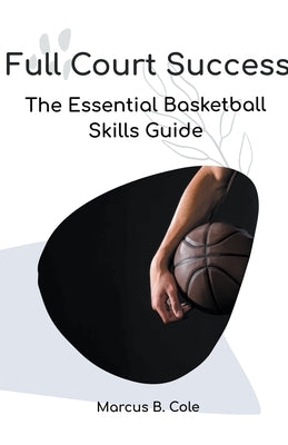 Full Court Success: The Essential Basketball Skills Guide by Cole, Marcus B.