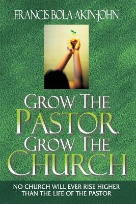 Grow The Pastor Grow The Church: No Church Will Ever Rise Higher Than The Life of The Pastor by Akin-John, Bola