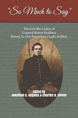 "So Much to Say": The Civil War Letters of Corporal Robert Bradbury, Battery D, First Pennsylvania Light Artillery by Givens, Charles H.