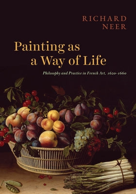 Painting as a Way of Life: Philosophy and Practice in French Art, 1620-1660 by Neer, Richard