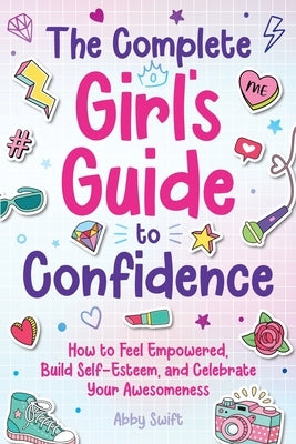 The Complete Girl's Guide to Confidence: How to Feel Empowered, Build Self-Esteem, and Celebrate Your Awesomeness by Swift, Abby