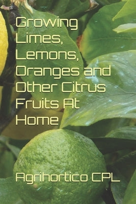 Growing Limes, Lemons, Oranges and Other Citrus Fruits At Home by Cpl, Agrihortico