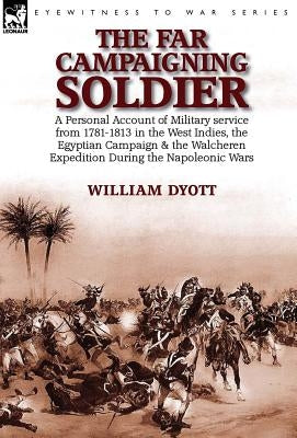 The Far Campaigning Soldier: a Personal Account of Military service from 1781-1813 in the West Indies, the Egyptian Campaign and the Walcheren Expedit by Dyott, William