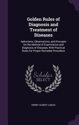 Golden Rules of Diagnosis and Treatment of Diseases: Aphorisms, Observations, and Precepts On the Method of Examination and Diagnosis of Diseases, Wit by Cables, Henry Albert