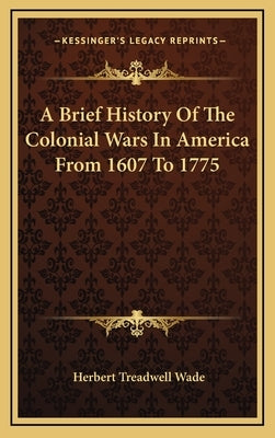 A Brief History Of The Colonial Wars In America From 1607 To 1775 by Wade, Herbert Treadwell