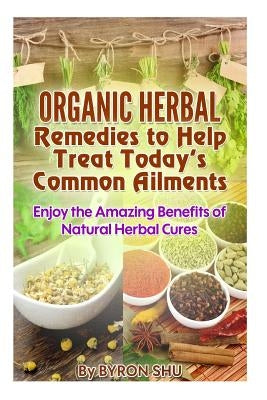 Organic Herbal Remedies to Help Treat Today's Common Ailments: Enjoy the Amazing Benefits of Natural Herbal Cures by Shu, Byron