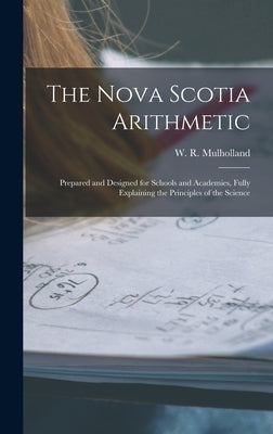 The Nova Scotia Arithmetic [microform]: Prepared and Designed for Schools and Academies, Fully Explaining the Principles of the Science by Mulholland, W. R. (William R. ).