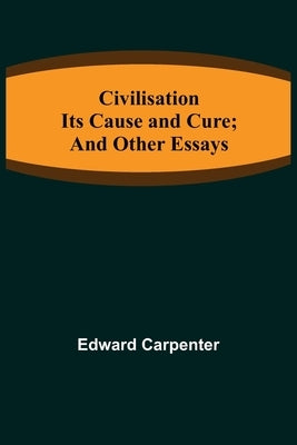Civilisation; Its Cause and Cure; and Other Essays by Carpenter, Edward