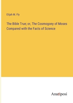The Bible True; or, The Cosmogony of Moses Compared with the Facts of Science by Fly, Elijah M.