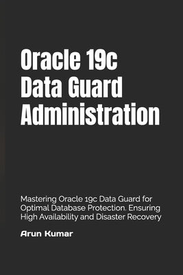 Oracle 19c Data Guard Administration: Mastering Oracle 19c Data Guard for Optimal Database Protection. Ensuring High Availability and Disaster Recover by Kumar, Prem