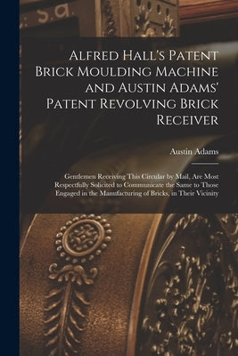 Alfred Hall's Patent Brick Moulding Machine and Austin Adams' Patent Revolving Brick Receiver [microform]: Gentlemen Receiving This Circular by Mail, by Adams, Austin