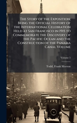 The Story of the Exposition; Being the Official History of the International Celebration Held at San Francisco in 1915 to Commemorate the Discovery of by Morton, Todd Frank