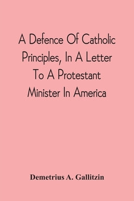 A Defence Of Catholic Principles, In A Letter To A Protestant Minister In America by Gallitzin, Demetrius a.