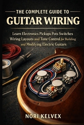 The Complete Guide to Guitar Wiring: Learn Electronics Pickups Pots Switches Wiring Layouts and Tone Control for Building and Modifying Electric Guita by Kelvex, Nori