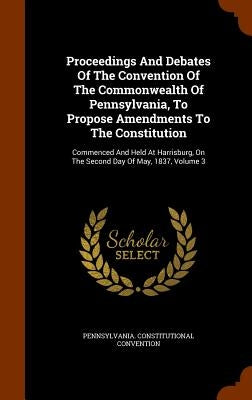 Proceedings And Debates Of The Convention Of The Commonwealth Of Pennsylvania, To Propose Amendments To The Constitution: Commenced And Held At Harris by Convention, Pennsylvania Constitutional