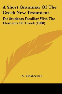 A Short Grammar Of The Greek New Testament: For Students Familiar With The Elements Of Greek (1908) by Robertson, A. T.