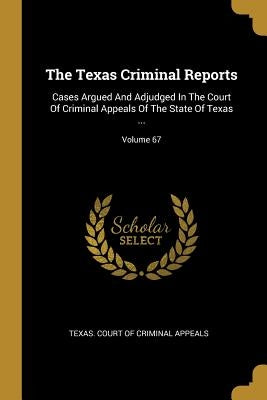 The Texas Criminal Reports: Cases Argued And Adjudged In The Court Of Criminal Appeals Of The State Of Texas ...; Volume 67 by Texas Court of Criminal Appeals