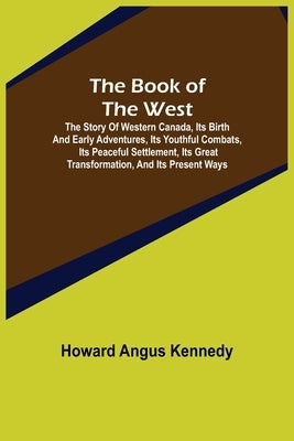 The Book of the West; The story of western Canada, its birth and early adventures, its youthful combats, its peaceful settlement, its great transforma by Angus Kennedy, Howard