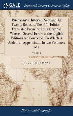 Buchanan's History of Scotland. In Twenty Books. ...The Fifth Edition. Translated From the Latin Original. Wherein Several Errors in the English Editi by Buchanan, George