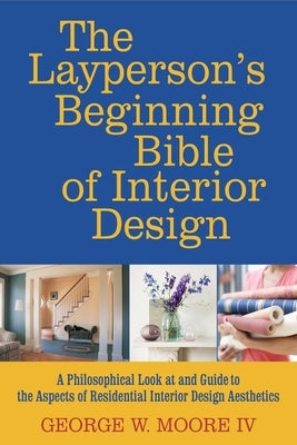 The layperson's beginning bible of interior design: a philosophical look at and guide to the aspects of interior design aesthetics by Moore IV, George W.