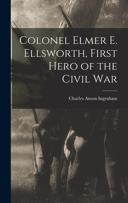 Colonel Elmer E. Ellsworth, First Hero of the Civil War by Ingraham, Charles Anson