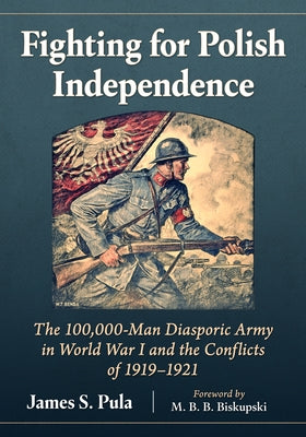 Fighting for Polish Independence: The 100,000-Man Diasporic Army in World War I and the Conflicts of 1919-1921 by Pula, James S.