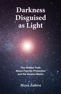 Darkness Disguised As Light: The Hidden Truth About Psychic Protection and the Illusion Matrix by Zahira, Maya