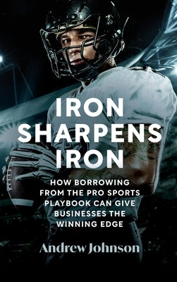 Iron Sharpens Iron: How Borrowing from the Pro Sports Playbook Can Give Businesses the Winning Edge by Johnson, Andrew