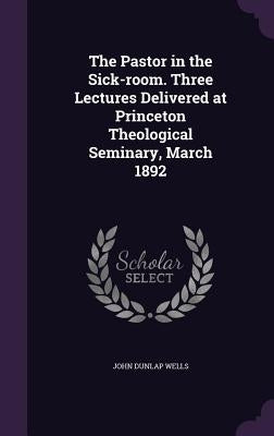The Pastor in the Sick-room. Three Lectures Delivered at Princeton Theological Seminary, March 1892 by Wells, John Dunlap