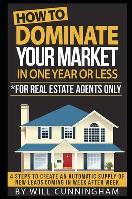 How to Dominate Your Market in One Year or Less *for Real Estate Agents Only: 4 Steps to Create an Automatic Supply of New Leads Coming in Week After by Cunningham, Will