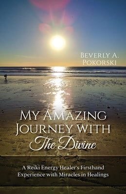 My Amazing Journey with The Divine: A Reiki Energy Healer's Firsthand Experience with Miracles in Healings by Pokorski, Beverly A.