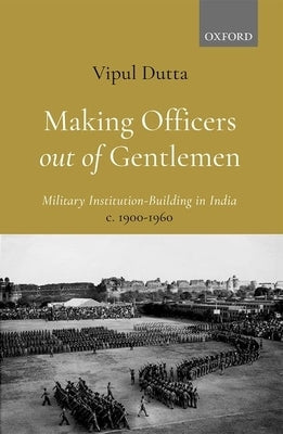 Making Officers Out of Gentlemen: Military Institution-Building in India, C. 1900-1960 by Dutta, Vipul