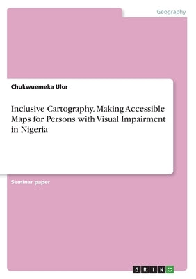Inclusive Cartography. Making Accessible Maps for Persons with Visual Impairment in Nigeria by Ulor, Chukwuemeka