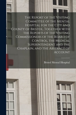 The Report of the Visiting Committee of the Mental Hospital for the City and County of Bristol, Together With the Reports of the Visiting Commissioner by Bristol Mental Hospital