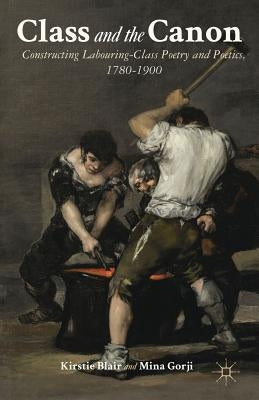 Class and the Canon: Constructing Labouring-Class Poetry and Poetics, 1780-1900 by Blair, K.