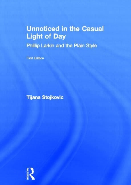 Unnoticed in the Casual Light of Day: Phillip Larkin and the Plain Style by Stojkovic, Tijana