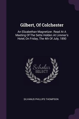 Gilbert, Of Colchester: An Elizabethan Magnetizer. Read At A Meeting Of The Sette Holden At Limmer's Hotel, On Friday, The 4th Of July, 1890 by Thompson, Silvanus Phillips
