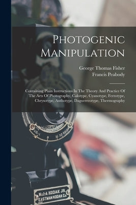 Photogenic Manipulation: Containing Plain Instructions In The Theory And Practice Of The Arts Of Photography, Calotype, Cyanotype, Ferrotype, C by George Thomas Fisher (Jun )