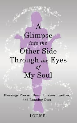 A Glimpse into the Other Side Through the Eyes of My Soul: Blessings Pressed Down, Shaken Together, and Running Over by Louise