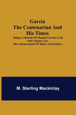 Garcia the Centenarian and His Times; Being a Memoir of Manuel Garcia's Life and Labours for the Advancement of Music and Science by Sterling Mackinlay, M.