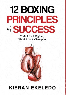 12 Boxing Principles of Success: Train Like A Fighter, Think Like A Champion by Ekeledo, Kieran