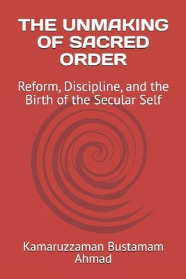 The Unmaking of Sacred Order: Reform, Discipline, and the Birth of the Secular Self by Bustamam Ahmad, Kamaruzzaman