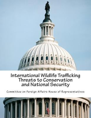 International Wildlife Trafficking Threats to Conservation and National Security by Committee on Foreign Affairs House of Re