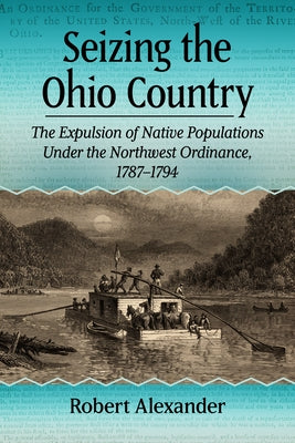 Seizing the Ohio Country: The Expulsion of Native Populations Under the Northwest Ordinance, 1787-1794 by Alexander, Robert