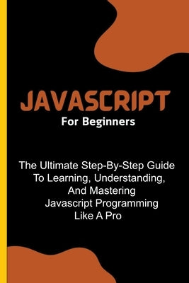 Javascript For Beginners: The Ultimate Step-By-Step Guide To Learning, Understanding, And Mastering Javascript Programming Like A Pro by Lumiere, Voltaire
