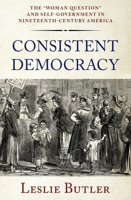 Consistent Democracy: The Woman Question and Self-Government in Nineteenth-Century America by Butler, Leslie