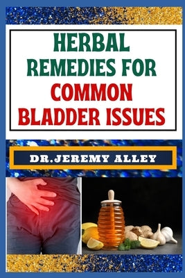 Herbal Remedies for Common Bladder Issues: Naturally Healing, Unlock The Power Of Holistic Solutions For Everyday Challenges by Alley, Jeremy